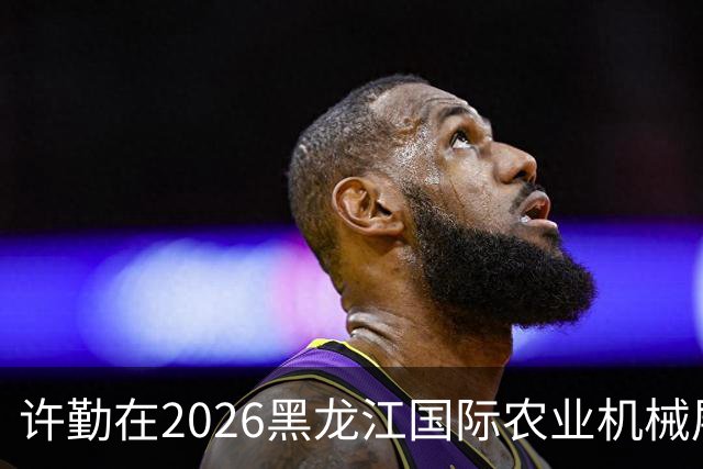 许勤在2026黑龙江国际农业机械展览会上调研农机装备产业发展